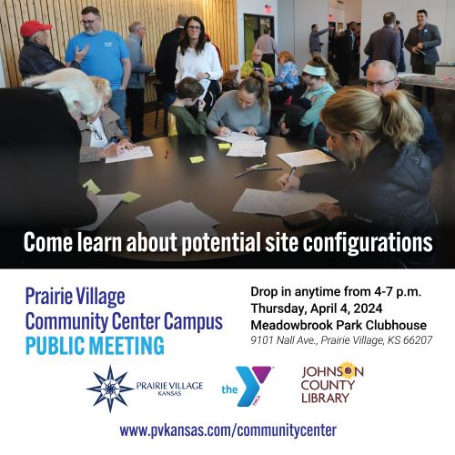 Prairie Village Community Center Campus Public Meeting. Come learn about potential site configurations. Drop in anytime from 4-7 p.m. Thursday, April 4, 2024. Meadowbrook Park Clubhouse. 9101 Nall Ave., Prairie Village, KS 66207. Prairie Village, Kansas, logo. YMCA logo. Johnson County Library logo. www.pvkansas.com/communitycenter. Photo of first community meeting, showing a room full of people and people sitting at a round table writing feedback on pieces of paper.