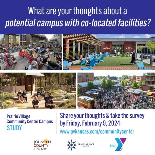 What are your thoughts about a potential campus with co-located facilities? Prairie Village Community Center Campus Study. Share your thoughts & take the survey by Friday, February 9, 2024. www.pvkansas.com/communitycenter. Johnson County Library Logo. City of Prairie Village Logo. The YMCA logo. Four images of outdoor spaces on a community center campus.