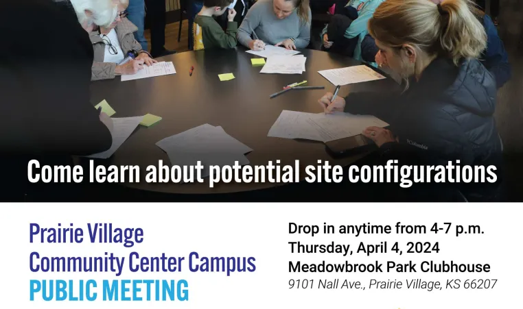 Prairie Village Community Center Campus Public Meeting. Come learn about potential site configurations. Drop in anytime from 4-7 p.m. Thursday, April 4, 2024. Meadowbrook Park Clubhouse. 9101 Nall Ave., Prairie Village, KS 66207. Prairie Village, Kansas, logo. YMCA logo. Johnson County Library logo. www.pvkansas.com/communitycenter. Photo of first community meeting, showing a room full of people and people sitting at a round table writing feedback on pieces of paper.